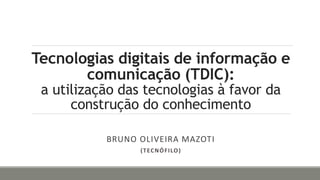 Tecnologias digitais de informação e
comunicação (TDIC):
a utilização das tecnologias à favor da
construção do conhecimento
BRUNO OLIVEIRA MAZOTI
(TECNÓFILO)
 