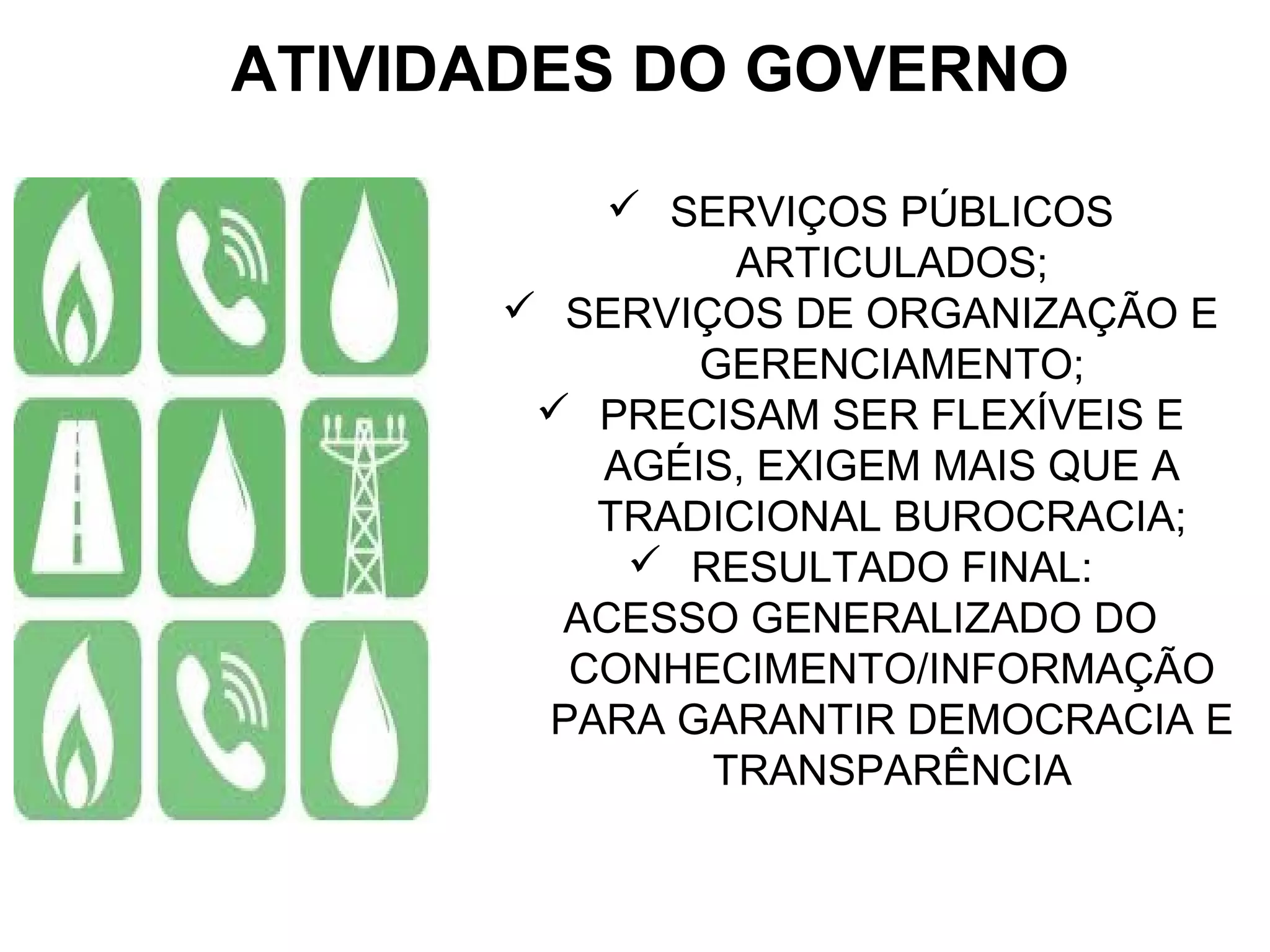 ATIVIDADES DO GOVERNO 
 SERVIÇOS PÚBLICOS 
ARTICULADOS; 
 SERVIÇOS DE ORGANIZAÇÃO E 
GERENCIAMENTO; 
 PRECISAM SER FLEXÍVEIS E 
AGÉIS, EXIGEM MAIS QUE A 
TRADICIONAL BUROCRACIA; 
 RESULTADO FINAL: 
ACESSO GENERALIZADO DO 
CONHECIMENTO/INFORMAÇÃO 
PARA GARANTIR DEMOCRACIA E 
TRANSPARÊNCIA 
 