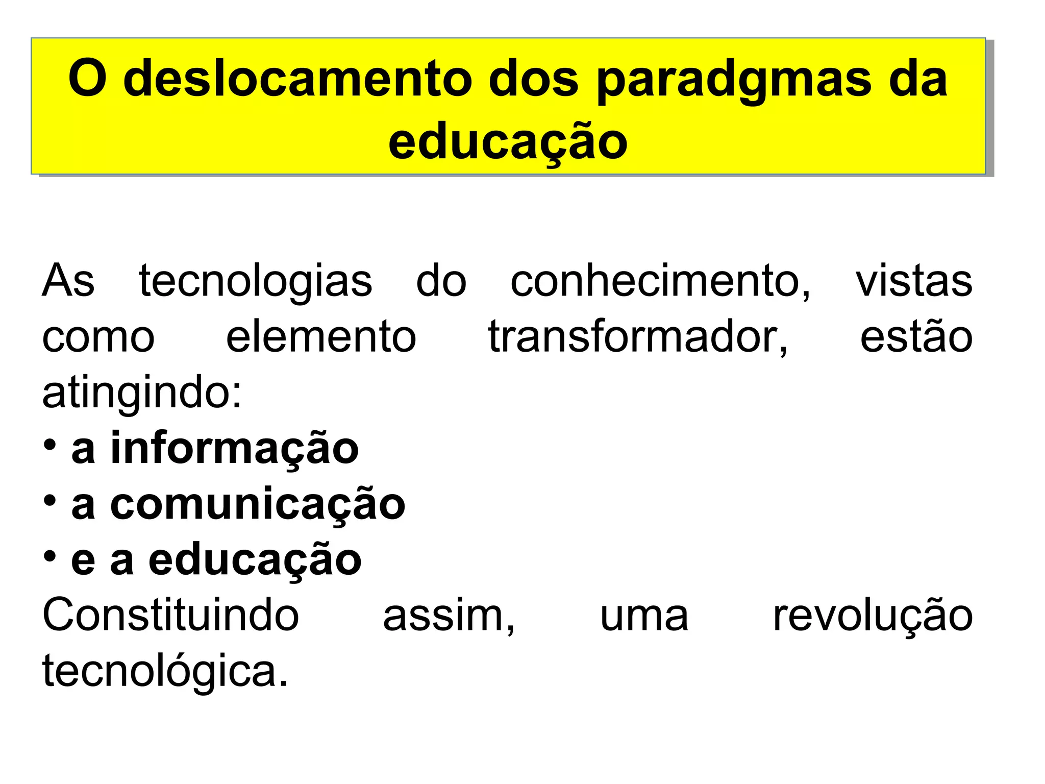 O deslocamento dos paradgmas da 
educação 
As tecnologias do conhecimento, vistas 
como elemento transformador, estão 
atingindo: 
• a informação 
• a comunicação 
• e a educação 
Constituindo assim, uma revolução 
tecnológica. 
 