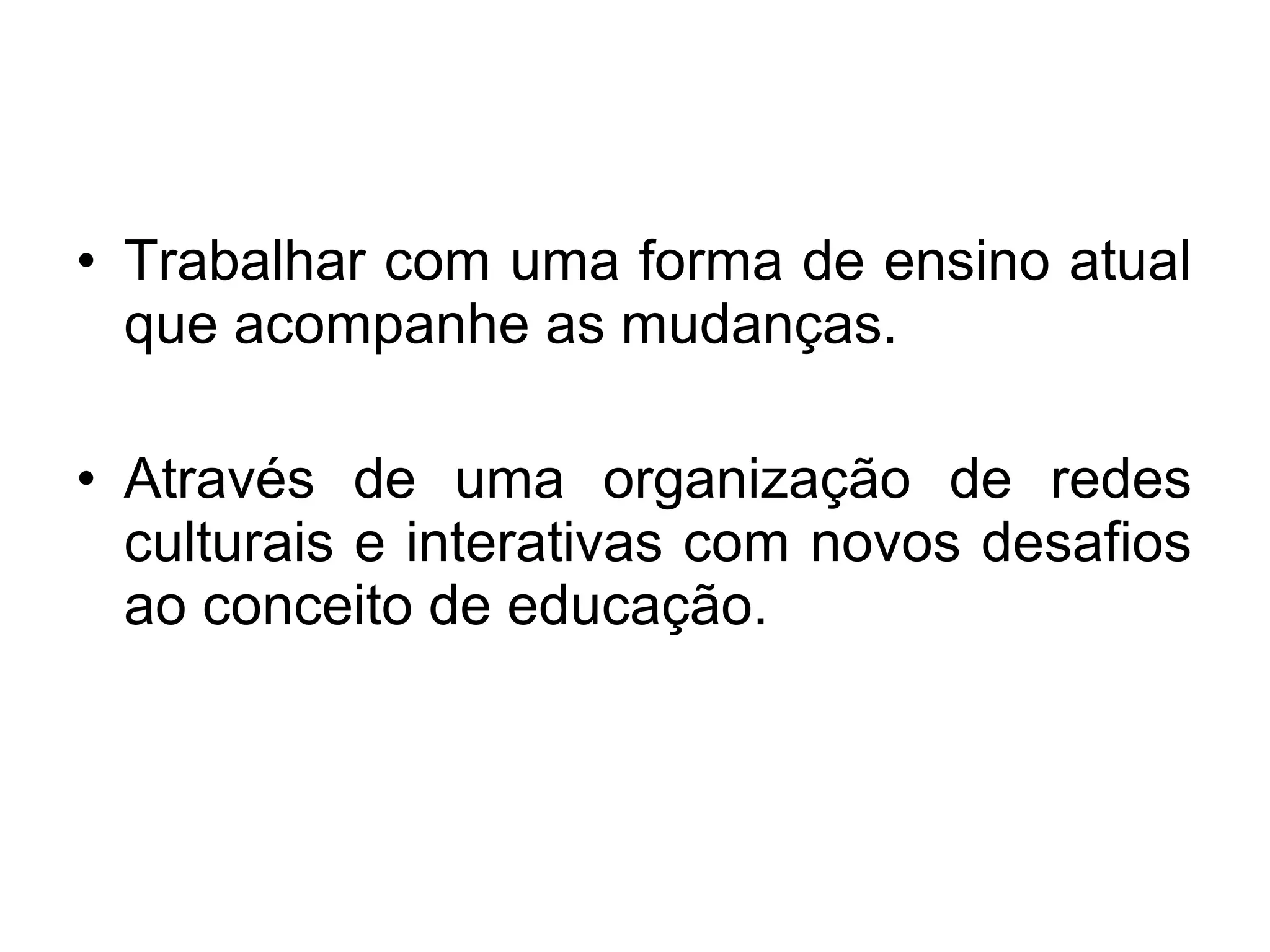 • Trabalhar com uma forma de ensino atual 
que acompanhe as mudanças. 
• Através de uma organização de redes 
culturais e interativas com novos desafios 
ao conceito de educação. 
 
