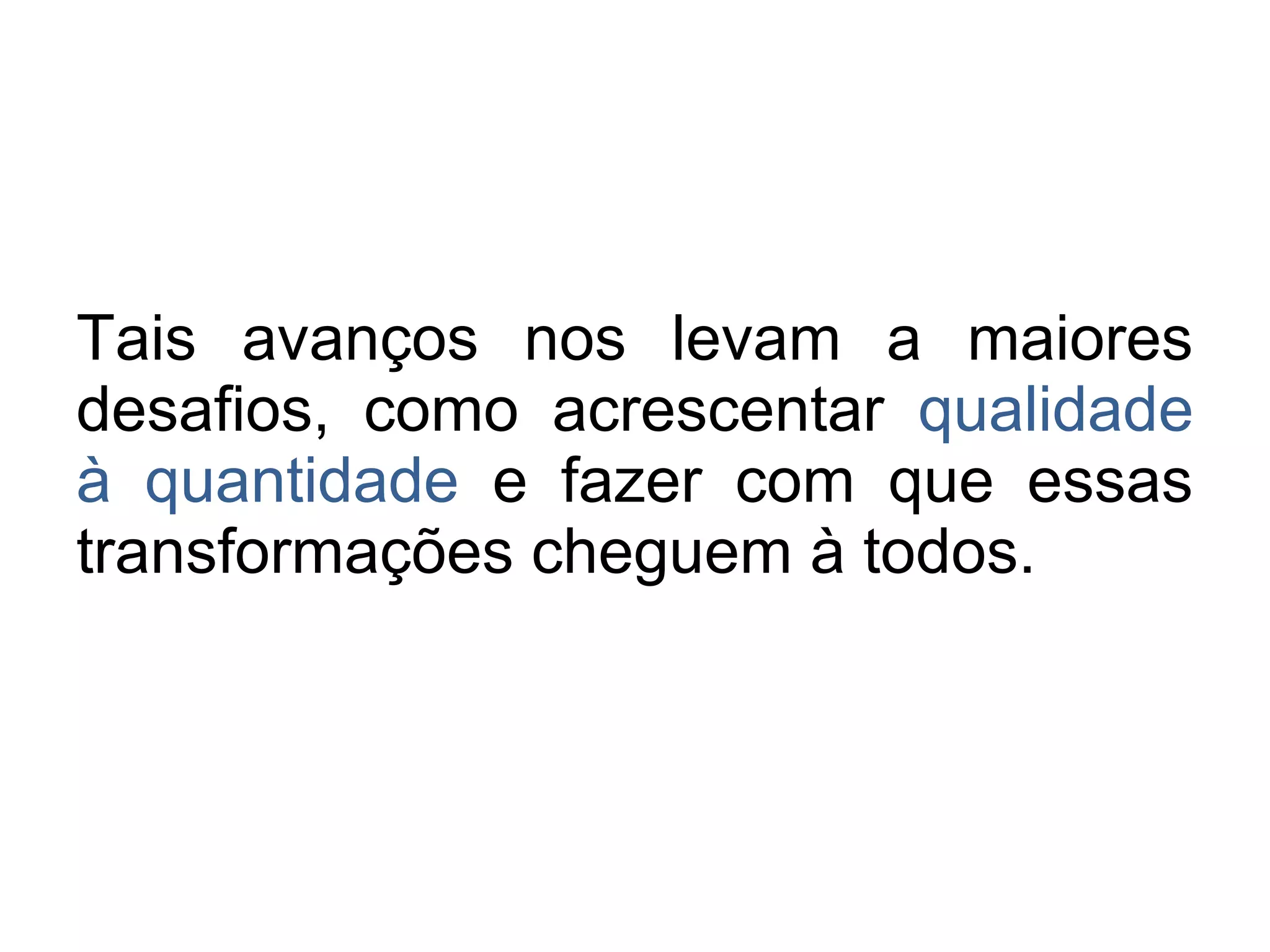 Tais avanços nos levam a maiores 
desafios, como acrescentar qualidade 
à quantidade e fazer com que essas 
transformações cheguem à todos. 
 