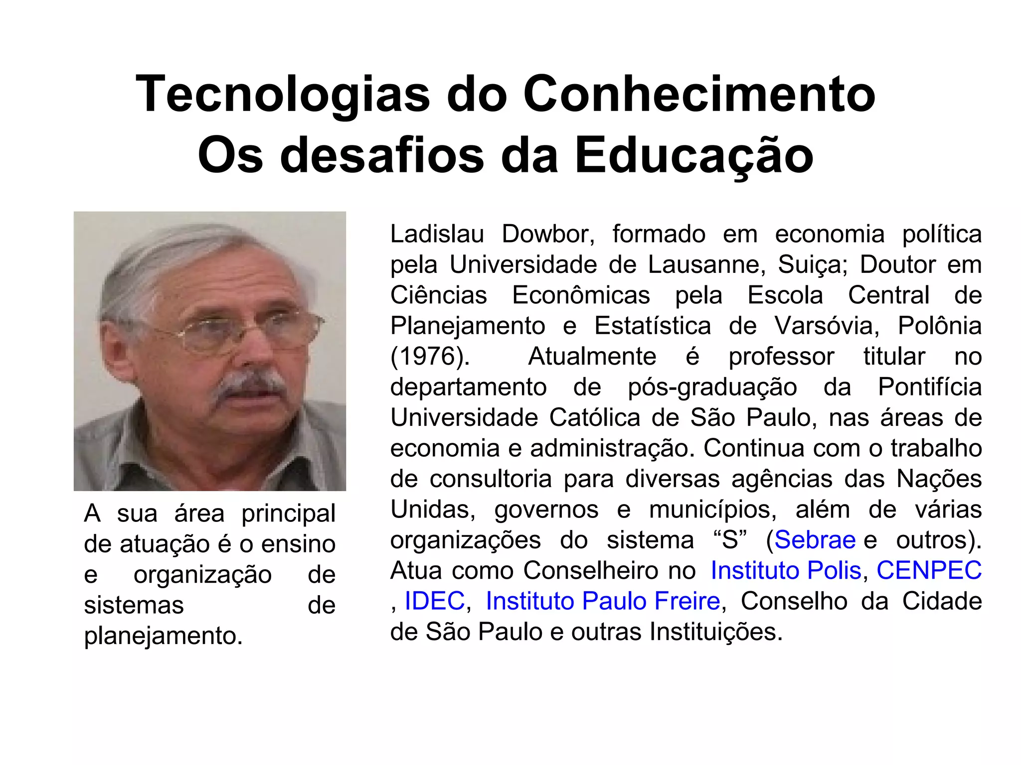 Tecnologias do Conhecimento 
Os desafios da Educação 
Ladislau Dowbor, formado em economia política 
pela Universidade de Lausanne, Suiça; Doutor em 
Ciências Econômicas pela Escola Central de 
Planejamento e Estatística de Varsóvia, Polônia 
(1976). Atualmente é professor titular no 
departamento de pós-graduação da Pontifícia 
Universidade Católica de São Paulo, nas áreas de 
economia e administração. Continua com o trabalho 
de consultoria para diversas agências das Nações 
Unidas, governos e municípios, além de várias 
organizações do sistema “S” (Sebrae e outros). 
Atua como Conselheiro no Instituto Polis, CENPEC 
, IDEC, Instituto Paulo Freire, Conselho da Cidade 
de São Paulo e outras Instituições. 
A sua área principal 
de atuação é o ensino 
e organização de 
sistemas de 
planejamento. 
 
