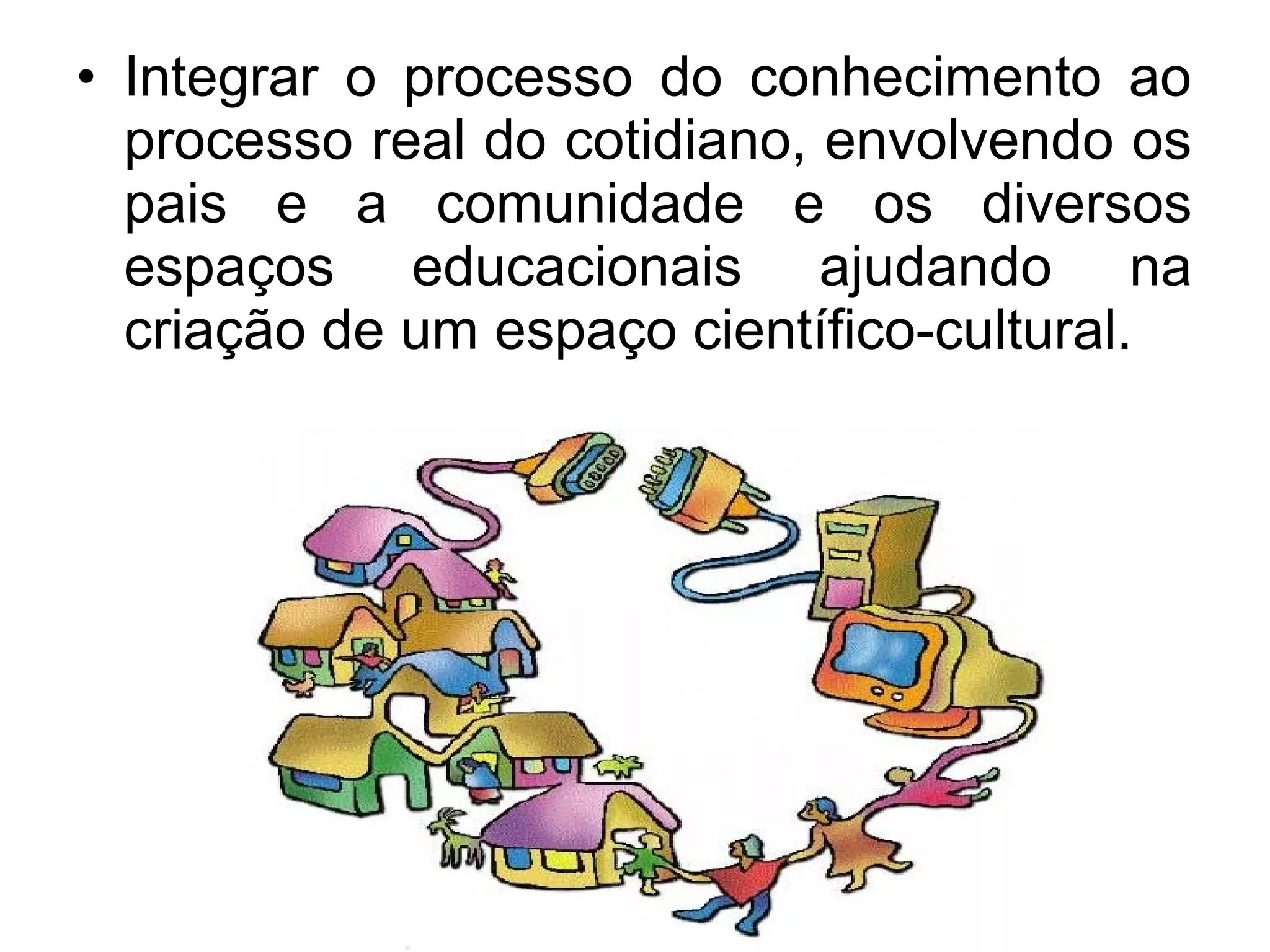 • Integrar o processo do conhecimento ao 
processo real do cotidiano, envolvendo os 
pais e a comunidade e os diversos 
espaços educacionais ajudando na 
criação de um espaço científico-cultural. 
 