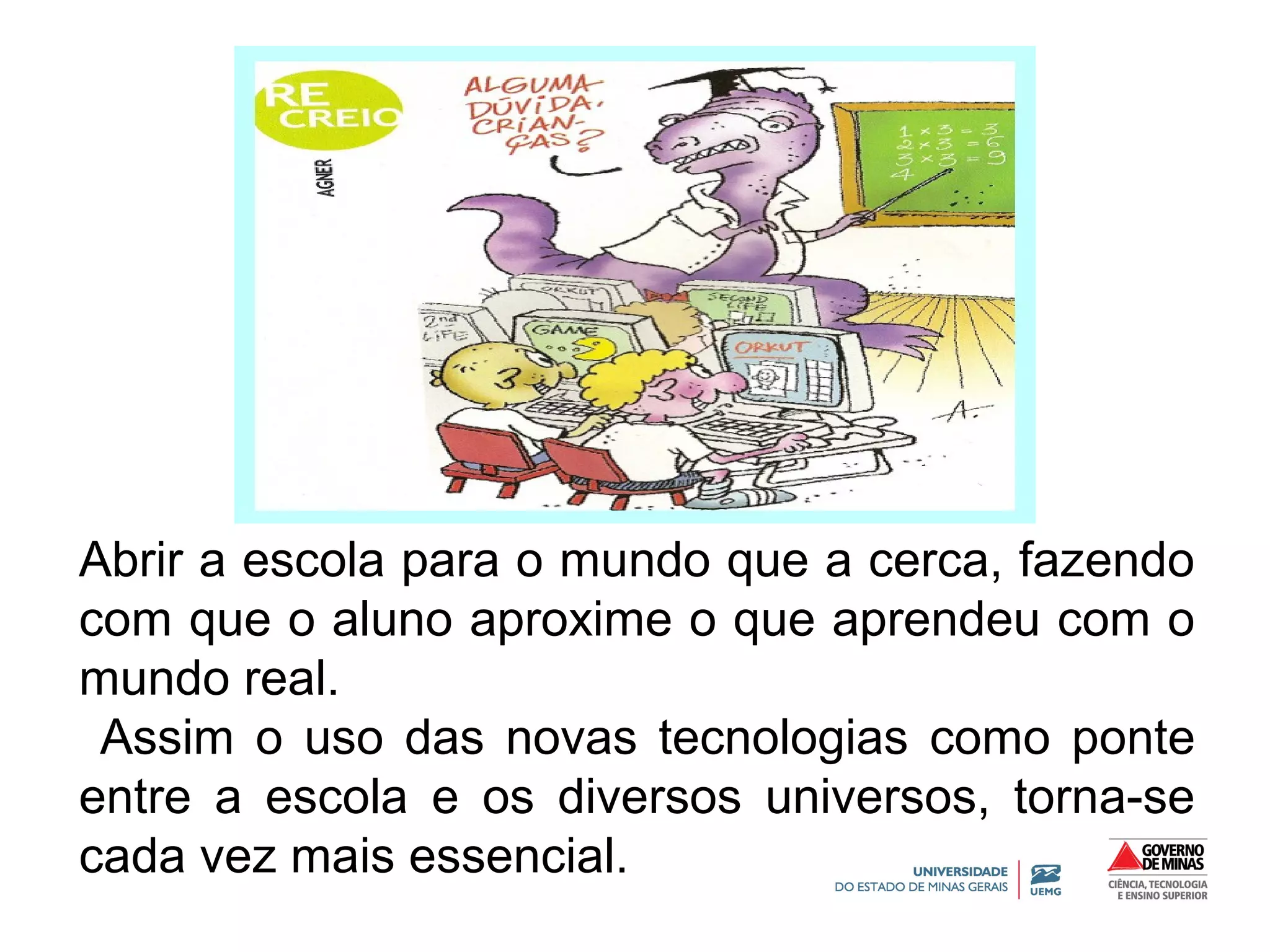 Abrir a escola para o mundo que a cerca, fazendo 
com que o aluno aproxime o que aprendeu com o 
mundo real. 
Assim o uso das novas tecnologias como ponte 
entre a escola e os diversos universos, torna-se 
cada vez mais essencial. 
 
