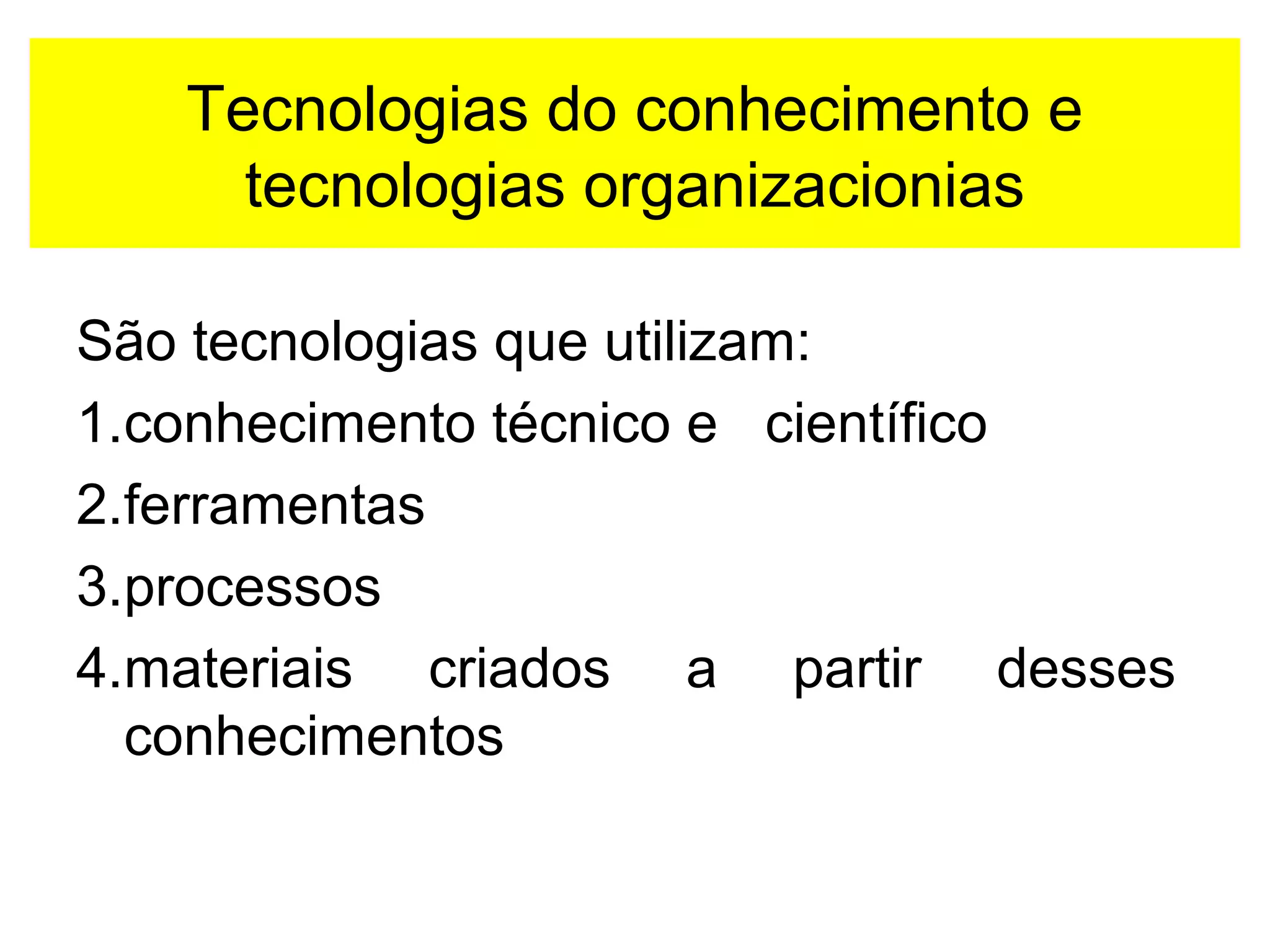 Tecnologias do conhecimento e 
tecnologias organizacionias 
São tecnologias que utilizam: 
1.conhecimento técnico e científico 
2.ferramentas 
3.processos 
4.materiais criados a partir desses 
conhecimentos 
 