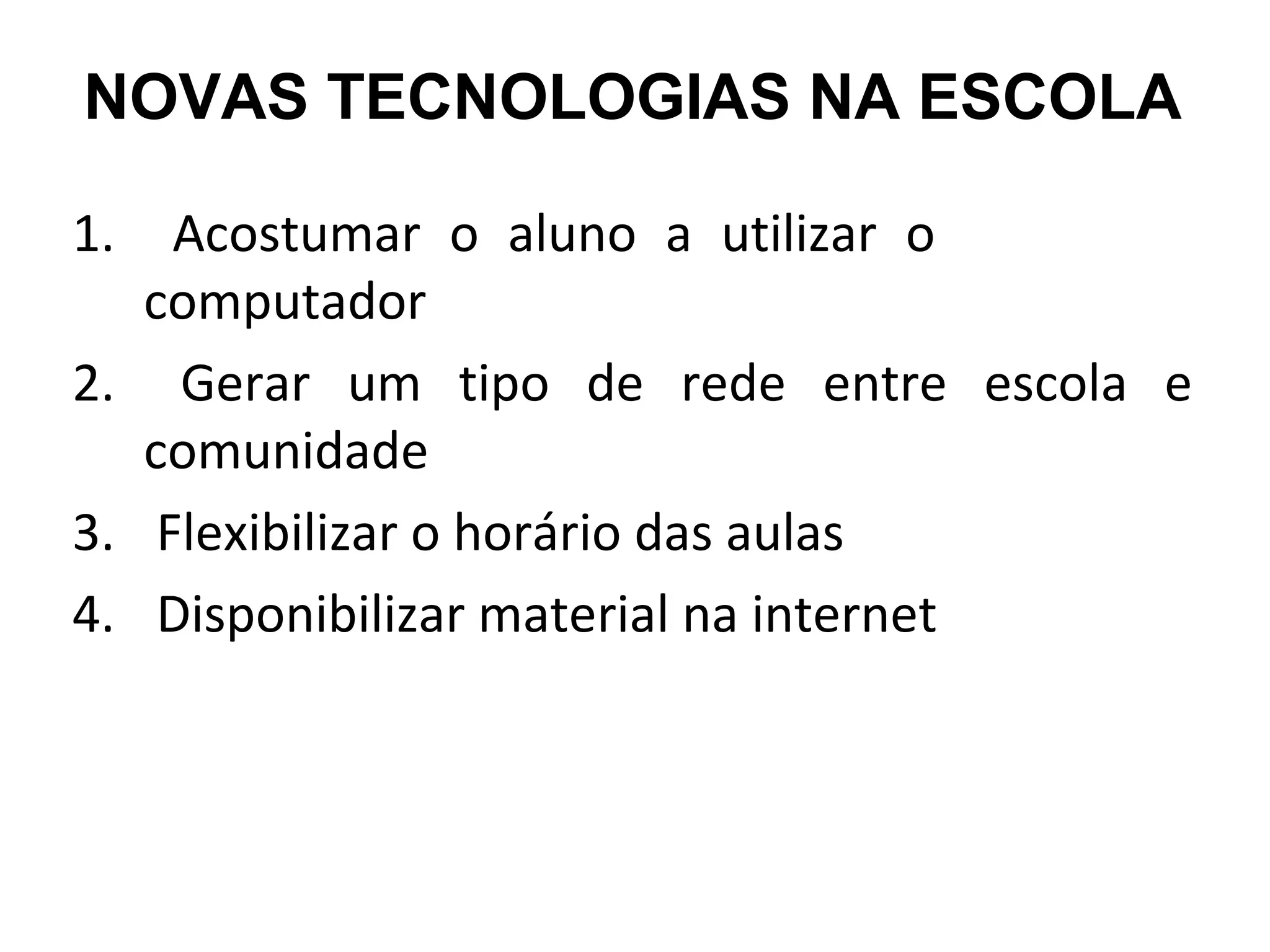 NOVAS TECNOLOGIAS NA ESCOLA 
1. Acostumar o aluno a utilizar o 
computador 
2. Gerar um tipo de rede entre escola e 
comunidade 
3. Flexibilizar o horário das aulas 
4. Disponibilizar material na internet 
 