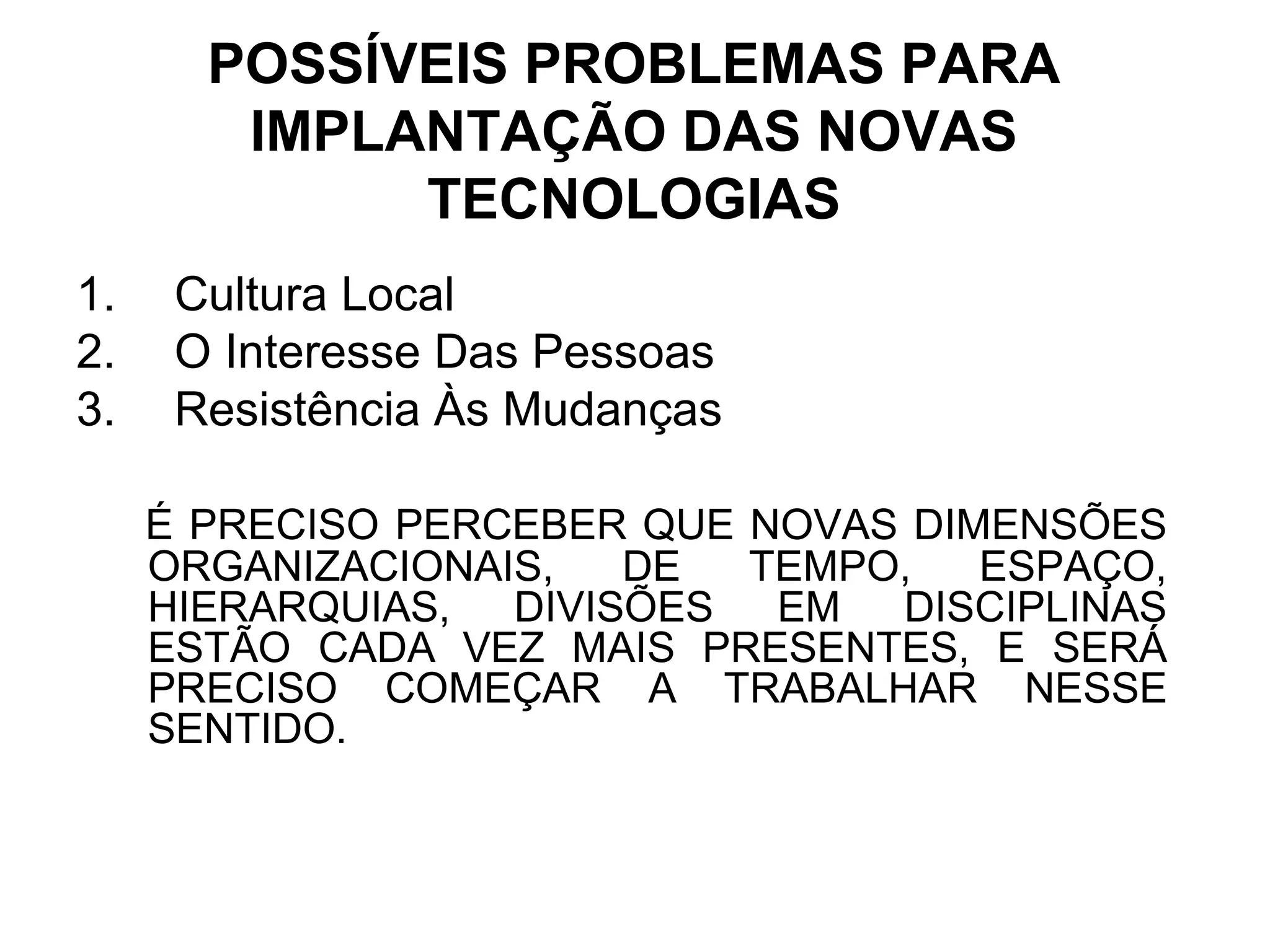 POSSÍVEIS PROBLEMAS PARA 
IMPLANTAÇÃO DAS NOVAS 
TECNOLOGIAS 
1. Cultura Local 
2. O Interesse Das Pessoas 
3. Resistência Às Mudanças 
É PRECISO PERCEBER QUE NOVAS DIMENSÕES 
ORGANIZACIONAIS, DE TEMPO, ESPAÇO, 
HIERARQUIAS, DIVISÕES EM DISCIPLINAS 
ESTÃO CADA VEZ MAIS PRESENTES, E SERÁ 
PRECISO COMEÇAR A TRABALHAR NESSE 
SENTIDO. 
 