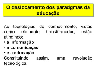 O deslocamento dos paradgmas da 
educação 
As tecnologias do conhecimento, vistas 
como elemento transformador, estão 
atingindo: 
• a informação 
• a comunicação 
• e a educação 
Constituindo assim, uma revolução 
tecnológica. 
 