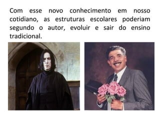 Com esse novo conhecimento em nosso 
cotidiano, as estruturas escolares poderiam 
segundo o autor, evoluir e sair do ensino 
tradicional. 
 