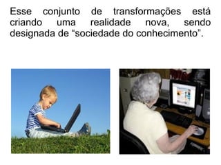 Esse conjunto de transformações está 
criando uma realidade nova, sendo 
designada de “sociedade do conhecimento”. 
 