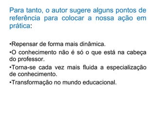 Para tanto, o autor sugere alguns pontos de 
referência para colocar a nossa ação em 
prática: 
•Repensar de forma mais dinâmica. 
•O conhecimento não é só o que está na cabeça 
do professor. 
•Torna-se cada vez mais fluida a especialização 
de conhecimento. 
•Transformação no mundo educacional. 
 