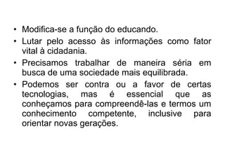 • Modifica-se a função do educando. 
• Lutar pelo acesso às informações como fator 
vital à cidadania. 
• Precisamos trabalhar de maneira séria em 
busca de uma sociedade mais equilibrada. 
• Podemos ser contra ou a favor de certas 
tecnologias, mas é essencial que as 
conheçamos para compreendê-las e termos um 
conhecimento competente, inclusive para 
orientar novas gerações. 
 