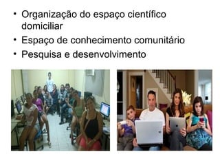 • Organização do espaço científico 
domiciliar 
• Espaço de conhecimento comunitário 
• Pesquisa e desenvolvimento 
 
