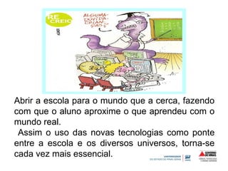 Abrir a escola para o mundo que a cerca, fazendo 
com que o aluno aproxime o que aprendeu com o 
mundo real. 
Assim o uso das novas tecnologias como ponte 
entre a escola e os diversos universos, torna-se 
cada vez mais essencial. 
 