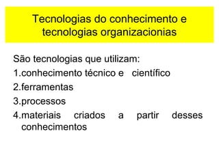 Tecnologias do conhecimento e 
tecnologias organizacionias 
São tecnologias que utilizam: 
1.conhecimento técnico e científico 
2.ferramentas 
3.processos 
4.materiais criados a partir desses 
conhecimentos 
 