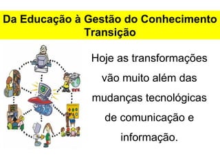 Da Educação à Gestão do Conhecimento 
Transição 
Hoje as transformações 
vão muito além das 
mudanças tecnológicas 
de comunicação e 
informação. 
 