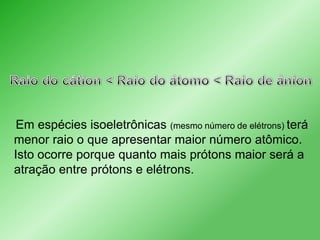 Em espécies isoeletrônicas (mesmo número de elétrons) terá
menor raio o que apresentar maior número atômico.
Isto ocorre porque quanto mais prótons maior será a
atração entre prótons e elétrons.

 
