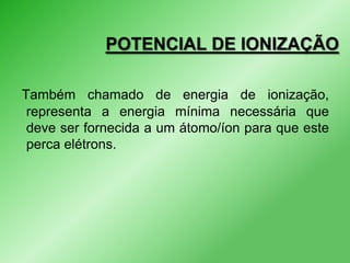 POTENCIAL DE IONIZAÇÃO
Também chamado de energia de ionização,
representa a energia mínima necessária que
deve ser fornecida a um átomo/íon para que este
perca elétrons.

 