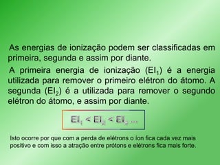 As energias de ionização podem ser classificadas em
primeira, segunda e assim por diante.
A primeira energia de ionização (EI1) é a energia
utilizada para remover o primeiro elétron do átomo. A
segunda (EI2) é a utilizada para remover o segundo
elétron do átomo, e assim por diante.

Isto ocorre por que com a perda de elétrons o íon fica cada vez mais
positivo e com isso a atração entre prótons e elétrons fica mais forte.

 