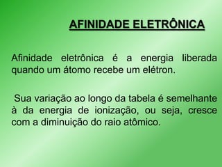 AFINIDADE ELETRÔNICA
Afinidade eletrônica é a energia liberada
quando um átomo recebe um elétron.
Sua variação ao longo da tabela é semelhante
à da energia de ionização, ou seja, cresce
com a diminuição do raio atômico.

 