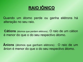 RAIO IÔNICO
Quando um átomo perde ou ganha elétrons há
alteração no seu raio.
Cátions (átomos que perdem elétrons) : O raio de um cátion
é menor do que o do seu respectivo átomo.

Ânions (átomos que ganham elétrons) : O raio de um
ânion é menor do que o do seu respectivo átomo.

 
