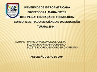 UNIVERSIDADE IBEROAMERICANA
PROFESSORA: MARIA ESTER
DISCIPLINA: EDUCAÇÃO E TECNOLOGIA
CURSO: MESTRADO EM CIÊNCIAS DA EDUCAÇÃO
TURMA: 2014.1
ALUNAS - PATRICIA VASCONCELOS COSTA
SUZANA RODRIGUES CORDEIRO
SUZETE RODRIGUES CORDEIRO CIPRIANO
ASSUNÇÃO JULHO DE 2014
 