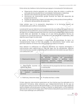 Propuesta curricular 2019 - 2020
11
Informática
Entre otros, los medios e instrumentos que apoyan a la evaluación formativa son:
 Observación directa apoyada con rúbricas, listas de cotejo o cuadros de
actitudes de los estudiantes en actividades individuales o colectivas
 Revisión de la libreta de apuntes y de producciones escritas
 Momentos de intercambio grupal durante las fases del desarrollo de
proyectos técnicos
 Análisis de esquemas, mapas conceptuales y otras producciones gráficas
 Utilización del portafolio de evidencias
Cabe señalar que ni la evaluación diagnóstica ni la formativa deben ser
consideradas para calificar al estudiante.
La evaluación que se relaciona con la asignación de una calificación y por ende con
los procesos de acreditación, es la sumativa. Esta tiene la virtud que traduce el nivel
de logro en un código que permite informar cuanto se ha aprendido y lógicamente
cuanto faltó por aprender. El código en el caso de la secundaria técnica es
numérico en una escala entre 5 y 10. Donde cinco es menos de lo esperado y diez
significa que el logro ha sido total.
Se aplica al final de un proceso o subproceso de aprendizaje. Es decir, no
necesariamente hasta el final del periodo, es conveniente hacer cortes que
permitan obtener al menos tres calificaciones parciales al trimestre.
Para obtener la calificación es necesario identificar las mejores estrategias e
instrumentos para determinar el nivel de logro de los estudiantes. Algunos
instrumentos que pueden emplearse para la obtención de evidencias que lleven a
una calificación, son:
1.- Observación directa
5.- Calidad y cantidad de información en la libreta
de apuntes (registro de aprendizajes;
producciones escritas y gráficas como
esquemas, bocetos, mapas conceptuales;
registro anecdótico entre otros)
2.- Desempeño durante el
análisis de casos
6.- Informes de los proyectos técnicos colectivos
o individuales
3.- Grado en que son capaces
de resolver problemas
técnicos
7.- Portafolios de evidencias
4.- Rúbricas y listas de cotejo 8.- Pruebas escritas u orales
Si bien algunos instrumentos parecieran ser los mismos que los aplicados en la
evaluación formativa, debe aclararse que independientemente de los que se
ocupen para valorar el avance del aprendizaje -y una vez que se les hayan dado las
oportunidades suficientes para corregir y mejorar su desempeño- al final deberán
aplicarse de nuevo los formatos, pero informando al estudiante que ahora será con
miras a que obtenga una calificación.
 