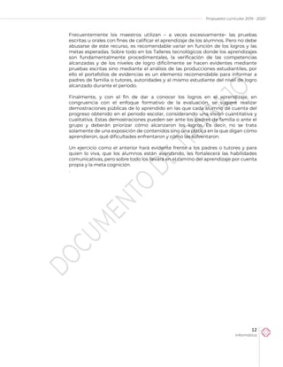 Propuesta curricular 2019 - 2020
12
Informática
Frecuentemente los maestros utilizan – a veces excesivamente- las pruebas
escritas u orales con fines de calificar el aprendizaje de los alumnos. Pero no debe
abusarse de este recurso, es recomendable variar en función de los logros y las
metas esperadas. Sobre todo en los Talleres tecnológicos donde los aprendizajes
son fundamentalmente procedimentales, la verificación de las competencias
alcanzadas y de los niveles de logro difícilmente se hacen evidentes mediante
pruebas escritas sino mediante el análisis de las producciones estudiantiles, por
ello el portafolios de evidencias es un elemento recomendable para informar a
padres de familia o tutores, autoridades y al mismo estudiante del nivel de logro
alcanzado durante el periodo.
Finalmente, y con el fin de dar a conocer los logros en el aprendizaje, en
congruencia con el enfoque formativo de la evaluación, se sugiere realizar
demostraciones públicas de lo aprendido en las que cada alumno dé cuenta del
progreso obtenido en el periodo escolar, considerando una visión cuantitativa y
cualitativa. Estas demostraciones pueden ser ante los padres de familia o ante el
grupo y deberán priorizar cómo alcanzaron los logros. Es decir, no se trata
solamente de una exposición de contenidos sino una plática en la que digan cómo
aprendieron, qué dificultades enfrentaron y cómo las solventaron.
Un ejercicio como el anterior hará evidente frente a los padres o tutores y para
quien lo viva, que los alumnos están avanzando, les fortalecerá las habilidades
comunicativas, pero sobre todo los llevará en el camino del aprendizaje por cuenta
propia y la meta cognición.
.
 