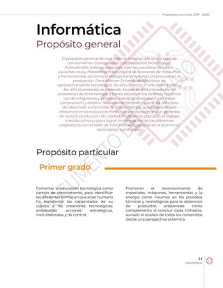 Propuesta curricular 2019 - 2020
13
Informática
Informática
Propósito general
Propósito particular
Fomentar la educación tecnológica como
campo de conocimiento, para identificar
las diferentes formas en que el ser humano
ha transferido las capacidades de su
cuerpo a las creaciones tecnológicas;
empleando acciones estratégicas,
instrumentales y de control.
Promover el reconocimiento de
materiales, máquinas, herramientas y la
energía como insumos en los procesos
técnicos y tecnológicos para la obtención
de productos artesanales como
complemento al concluir cada trimestre,
aunado el análisis de todos los contenidos
desde una perspectiva sistémica.
El propósito general de este taller es integrar diferentes tipos de
conocimiento: Conceptuales (alfabetización tecnológica),
Actitudinales (valores, actitudes, normas, socializar, respetar,
escuchar, etc) y Procedimentales (lógica de funciones de máquinas
y herramientas, así como el trabajo por proyectos) sin priorizar en la
producción. Para obtener 3 niveles satisfactorios de
aprovechamiento tecnológico. 1er año (Básico), 2° año (Intermedio) y
3er año (Avanzado), se pretende favorecer al alumnado con la
enseñanza de la tecnología a través de proyectos técnicos haciendo
uso de infogramas y procesos metacognitivos para una mejor
comprensión y análisis. Se pretende también aplicar los principios
del desarrollo sustentable; al mismo tiempo se adquiere mayor
relevancia en la evaluación formativa por considerarse la garantía
de realizar producción de calidad. También es prioridad, el trabajo
interdisciplinario para lograr la integración de las diferentes
asignaturas con el taller de informática y propiciar en el alumno el
aprendizaje significativo.
Primer grado
 