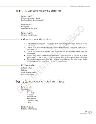 Propuesta curricular 2019 - 2020
16
Informática
Tema 1. La tecnología y su entorno
Subtema 1.1
Concepto de tecnología
Distintos tipos de tecnología.
Subtema 1.2
Manejo de TIC
Tipos de tecnologías.
Subtema 1.3
Civismo tecnológico.
Orientaciones didácticas
 Fomente la interacción a través de la discusión argumentada de ideas sobre
tecnología.
 Motive al alumno mediante actividades de búsqueda, selección y análisis, al
uso de las TIC
 Guie a los alumnos a realizar una investigación en Internet sobre tipos de
tecnología.
 Motive a los alumnos para que asistan en compañía de su familia a ferias y
eventos de innovación tecnológica y desarrollen habilidades de comunicación.
 Comparta experiencias buenas y malas obtenidas en las diferentes redes
sociales y propiciar la reflexión entre los estudiantes.
Evaluación
Lista de cotejo
Rúbrica
Guía de observación
Bitácora del docente.
Tema 2. Introducción a la informática
Subtema 2.1
Conceptos
 Ciencia
 Tecnología
 Técnica
 Información
 Informática
 Computadora
 Datos.
Subtema 2.2
Sistema informático
 