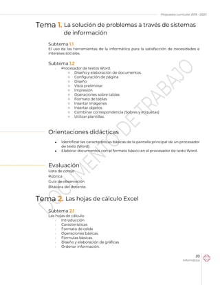 Propuesta curricular 2019 - 2020
20
Informática
Tema 1. La solución de problemas a través de sistemas
de información
Subtema 1.1
El uso de las herramientas de la informática para la satisfacción de necesidades e
intereses sociales.
Subtema 1.2
 Procesador de textos Word.
o Diseño y elaboración de documentos.
o Configuración de página
o Diseño
o Vista preliminar
o Impresión
o Operaciones sobre tablas
o Formato de tablas
o Insertar imágenes
o Insertar objetos
o Combinar correspondencia (Sobres y etiquetas)
o Utilizar plantillas.
Orientaciones didácticas
 Identificar las características básicas de la pantalla principal de un procesador
de texto (Word).
 Elaborar documentos con el formato básico en el procesador de texto Word.
Evaluación
Lista de cotejo
Rúbrica
Guía de observación
Bitácora del docente.
Tema 2. Las hojas de cálculo Excel
Subtema 2.1
Las hojas de cálculo.
 Introducción
 Características
 Formato de celda
 Operaciones básicas
 Fórmulas básicas
 Diseño y elaboración de gráficas
 Ordenar información.
 