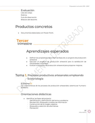 Propuesta curricular 2019 - 2020
22
Informática
Evaluación
Lista de cotejo
Rúbrica
Guía de observación
Bitácora del docente.
Productos concretos
 Documentos elaborados con Power Point.
Aprendizajes esperados
 Definen los propósitos y describen las fases de un proyecto de producción
artesanal.
 Ejecutan el proyecto de producción artesanal para la satisfacción de
necesidades o intereses.
 Evalúan el proyecto de producción artesanal para proponer mejoras.
Tema 1. Procesos productivos artesanales empleando
la tecnología
Subtema 1.1
Las características de los procesos de producción artesanales: sistema ser humano-
producto.
Orientaciones didácticas
 Identificar las fases del proyecto
 Identificación y delimitación del tema o problema
 Recolección, búsqueda y análisis de información
 Construcción de la imagen-objetivo
 Búsqueda y selección de alternativas
 Planeación
Tercer
trimestre ………………………………………………………………...
 
