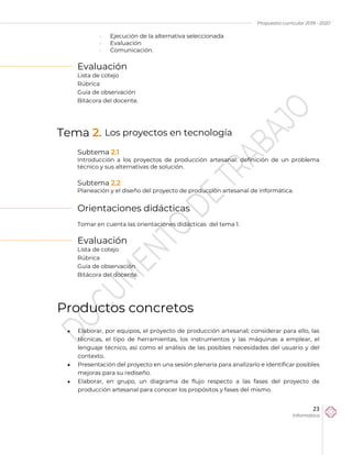 Propuesta curricular 2019 - 2020
23
Informática
 Ejecución de la alternativa seleccionada
 Evaluación
 Comunicación.
Evaluación
Lista de cotejo
Rúbrica
Guía de observación
Bitácora del docente.
Tema 2. Los proyectos en tecnología
Subtema 2.1
Introducción a los proyectos de producción artesanal: definición de un problema
técnico y sus alternativas de solución.
Subtema 2.2
Planeación y el diseño del proyecto de producción artesanal de informática.
Orientaciones didácticas
Tomar en cuenta las orientaciones didácticas del tema 1.
Evaluación
Lista de cotejo
Rúbrica
Guía de observación
Bitácora del docente.
Productos concretos
 Elaborar, por equipos, el proyecto de producción artesanal; considerar para ello, las
técnicas, el tipo de herramientas, los instrumentos y las máquinas a emplear, el
lenguaje técnico, así como el análisis de las posibles necesidades del usuario y del
contexto.
 Presentación del proyecto en una sesión plenaria para analizarlo e identificar posibles
mejoras para su rediseño.
 Elaborar, en grupo, un diagrama de flujo respecto a las fases del proyecto de
producción artesanal para conocer los propósitos y fases del mismo.
 