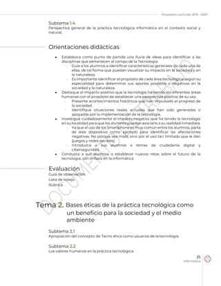 Propuesta curricular 2019 - 2020
25
Informática
Subtema 1.4
Perspectiva general de la práctica tecnológica informática en el contexto social y
natural.
Orientaciones didácticas
 Establezca como punto de partida una lluvia de ideas para identificar a las
disciplinas que pertenecen al campo de la Tecnología.
 Guíe a los alumnos a identificar características generales de cada una de
ellas, de tal forma que puedan visualizar su impacto en la sociedad y en
la naturaleza.
 Es importante identificar el propósito de cada área tecnológica según su
especialidad para determinar sus aportes positivos o negativos en la
sociedad y la naturaleza.
 Destaque el impacto positivo que la tecnología ha tenido en diferentes áreas
humanas con el propósito de establecer una perspectiva positiva de su uso.
 Presente acontecimientos históricos que han impulsado el progreso de
la sociedad.
 Identifique situaciones reales actuales que han sido generadas o
apoyadas por la implementación de la tecnología.
 Investigue cuidadosamente el impacto negativo que ha tenido la tecnología
en su localidad para que los alumnos puedan asociarlo a su realidad inmediata.
 Ya que el uso de los Smartphone es muy común entre los alumnos, parta
de éste dispositivo como ejemplo para identificar las afectaciones
negativas. No porque sea malo, sino por el uso tan limitado que le dan
(juegos y redes sociales).
 Introduzca a sus alumnos a temas de ciudadanía digital y
ciberseguridad.
 Conduzca a sus alumnos a establecer nuevos retos sobre el futuro de la
tecnología, con énfasis en la informática.
Evaluación
Guía de observación
Lista de cotejo
Rúbrica.
Tema 2. Bases éticas de la práctica tecnológica como
un beneficio para la sociedad y el medio
ambiente
Subtema 2.1
Apropiación del concepto de Tecno ética como usuarios de la tecnología.
Subtema 2.2
Los valores humanos en la práctica tecnológica.
 