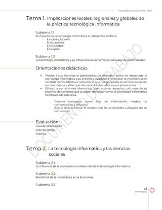 Propuesta curricular 2019 - 2020
28
Informática
Tema 1. Implicaciones locales, regionales y globales de
la práctica tecnológica informática
Subtema 1.1
El impacto de la tecnología informática en diferentes ámbitos
 En casa y escuela
 En su colonia
 En la ciudad
 En el país.
Subtema 1.2
La tecnología informática y su influencia en los cambios culturales de la comunidad.
Orientaciones didácticas
 Provea a sus alumnos la oportunidad de descubrir cómo ha impactado la
tecnología informática a su entorno y ayúdelos a reconocer la importancia de
cambiar ciertos hábitos o costumbres que han generado situaciones adversas;
sin descuidar aquellas que han aportado beneficios para potenciarlas.
 Ofrezca a sus alumnos alternativas para explorar aspectos culturales de su
entorno, de tal forma que puedan identificar cómo la tecnología informática
ha impactado ésta área.
 Retome conceptos como flujo de información, medios de
comunicación y difusión.
 Asocie directamente el análisis con las actividades culturales de su
comunidad.
Evaluación
Guía de observación
Lista de cotejo
Rúbrica.
Tema 2. La tecnología informática y las ciencias
sociales
Subtema 2.1
La influencia de la sociedad en el desarrollo de la tecnología informática.
Subtema 2.2
Beneficios de la informática en la Economía.
Subtema 2.3
 