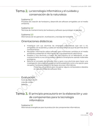 Propuesta curricular 2019 - 2020
32
Informática
Tema 2. La tecnología informática y el cuidado y
conservación de la naturaleza
Subtema 2.1
Procesos de creación de hardware y desarrollo de software amigables con el medio
ambiente.
Subtema 2.2
Técnicas de mantenimiento de hardware y software que protegen al planeta.
Subtema 2.3
Alternativas de recuperación, reutilización y reciclaje de hardware.
Orientaciones didácticas
 Investigue con sus alumnos las empresas informáticas que son o no,
amigables con el planeta y cuáles son las características que les permite dicho
nombramiento.
 Recopilen información sobre software para monitorear cambios en el medio
ambiente y presenten la información en una presentación electrónica.
 Muestre a sus alumnos, a través de una práctica en el laboratorio, el dar
mantenimiento a una computadora, tableta o Smartphone usando materiales
ecológicos.
 Retome el concepto de software libre y guíe a sus alumnos para hacer una
investigación documental; posteriormente preséntelo como una opción para
recuperar hardware obsoleto y de bajos recursos informáticos.
 Presente una práctica para recuperar alguna computadora obsoleta
en desuso utilizando software libre.
Evaluación
Guía de observación
Lista de cotejo
Rúbrica.
Tema 3. El principio precautorio en la elaboración y uso
de componentes para la tecnología
informática
Subtema 3.1
Alternativas energéticas para la producción de componentes informáticos.
 