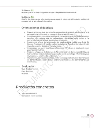 Propuesta curricular 2019 - 2020
33
Informática
Subtema 3.2
Buenas prácticas en el uso y consumo de componentes informáticos.
Subtema 3.3
Diseño de sistemas de información para prevenir y corregir el impacto ambiental
causado por la tecnología informática.
Orientaciones didácticas
 Experimente con sus alumnos la producción de energía verde como una
propuesta para disminuir el consumo de energía eléctrica.
 Investiguen sobre centros de reciclaje de computadoras en la Ciudad y realizar
carteles informativos usando aplicaciones ofimáticas para invitar a la
comunidad escolar a llevar sus equipos en desuso.
 Implemente el uso del procesador de palabras para realizar una Guía De
Buenas Prácticas En El Uso De La Computadora, enfocada en la reducción del
impacto negativo de ésta en la naturaleza.
 Introduzca a sus alumnos al desarrollo web con HTML con el objetivo de crear
páginas informativas.
 Presente y haga uso de Sistemas de Administración de Contenidos (CMS) para
la creación de sitios temáticos relacionados con la tecnología informática y sus
implicaciones en el medio ambiente.
 Implemente, con responsabilidad, redes sociales para la difusión de mensajes
de concientización sobre temas ambientales relacionados con la tecnología
informática.
Evaluación
Guía de observación
Lista de cotejo
Rúbrica.
Productos concretos
 Sitio web temático
 Canales en redes sociales.
 