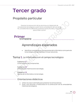Propuesta curricular 2019 - 2020
34
Informática
Tercer grado
Propósito particular
Aprendizajes esperados
 Identifican características y componentes de la informática como parte de
la tecnología y los ejecutan para innovar soluciones.
Tema 1. La informática en el campo tecnológico
Subtema 1.1
La tecnología y sus componentes.
Subtema 1.2
Antecedentes históricos de la tecnología.
Subtema 1.3
Aportes de la informática a la tecnología.
Orientaciones didácticas
 Utilice recursos multimedia para presentar los temas teóricos.
 Guíe a sus alumnos a involucrarse en la construcción de los antecedentes
históricos tecnológicos.
Orientar la intervención de los alumnos en el desarrollo de
innovaciones tecnológicas a partir de la consolidación del uso de las
TIC, considerando los diferentes contextos socioculturales y naturales,
para el bien común.
Primer
trimestre ………………………………………………………………...
 