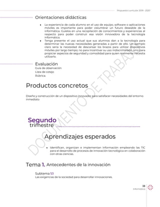 Propuesta curricular 2019 - 2020
38
Informática
Orientaciones didácticas
 La experiencia de cada alumno en el uso de equipo, software o aplicaciones
móviles es importante para poder vislumbrar un futuro deseable de la
informática. Guíelos en una recopilación de conocimientos y experiencias al
respecto para poder construir esa visión innovadora de la tecnología
informática.
 Tenga presente el uso actual que sus alumnos dan a la tecnología para
determinar las nuevas necesidades generadas a partir de ello. Un ejemplo
claro sería la necesidad de descansar los brazos para utilizar dispositivos
móviles por largo tiempo; no para incentivar su uso indiscriminado, sino para
propiciar aspectos de seguridad y comodidad para quien realmente necesita
utilizarlo.
Evaluación
Guía de observación
Lista de cotejo
Rúbrica.
Productos concretos
Diseño y construcción de un dispositivo innovador para satisfacer necesidades del entorno
inmediato
Aprendizajes esperados
 Identifican, organizan e implementan información empleando las TIC
para el desarrollo de procesos de innovación tecnológica en colaboración
con otras ciencias.
Tema 1. Antecedentes de la innovación
Subtema 1.1
Las exigencias de la sociedad para desarrollar innovaciones.
Segundo
trimestre ………………………………………………………………...
 