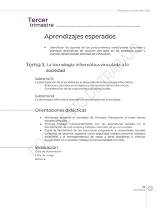 Propuesta curricular 2019 - 2020
41
Informática
Aprendizajes esperados
 Identifican los aportes de los conocimientos tradicionales culturales y
plantean alternativas de solución con base en los contextos social y
cultural, desarrollando procesos de innovación.
Tema 1. La tecnología informática vinculada a la
sociedad
Subtema 1.1
La participación de la sociedad en el desarrollo de la tecnología informática.
 Prácticas culturales en el registro y transmisión de la información.
 Consideración de las costumbres culturales locales.
Subtema 1.2
La tecnología informática atendiendo necesidades de la sociedad.
Orientaciones didácticas
 Mantenga presente el concepto de Principio Precautorio al tratar temas
sociales sensibles.
 Procure trabajar transversalmente con las asignaturas sociales en la
identificación de costumbres y hábitos culturales de su comunidad.
 Cuide la factibilidad de las soluciones propuestas a necesidades sociales
cuidando de observar aspectos como seguridad integral personal, impacto
ambiental y la correspondencia de casos a otras disciplinas o ciencias
procurando, en lo posible, trabajar la transversalidad con ellas.
Evaluación
Guía de observación
Lista de cotejo
Rúbrica.
Tercer
trimestre ………………………………………………………………...
 