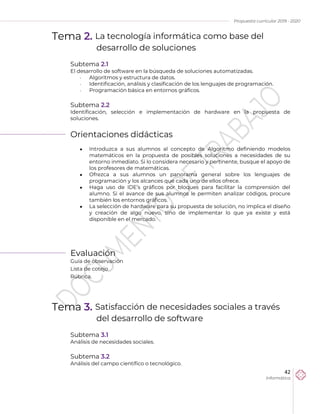Propuesta curricular 2019 - 2020
42
Informática
Tema 2. La tecnología informática como base del
desarrollo de soluciones
Subtema 2.1
El desarrollo de software en la búsqueda de soluciones automatizadas.
 Algoritmos y estructura de datos.
 Identificación, análisis y clasificación de los lenguajes de programación.
 Programación básica en entornos gráficos.
Subtema 2.2
Identificación, selección e implementación de hardware en la propuesta de
soluciones.
Orientaciones didácticas
 Introduzca a sus alumnos al concepto de Algoritmo definiendo modelos
matemáticos en la propuesta de posibles soluciones a necesidades de su
entorno inmediato. Si lo considera necesario y pertinente, busque el apoyo de
los profesores de matemáticas.
 Ofrezca a sus alumnos un panorama general sobre los lenguajes de
programación y los alcances que cada uno de ellos ofrece.
 Haga uso de IDE’s gráficos por bloques para facilitar la comprensión del
alumno. Si el avance de sus alumnos le permiten analizar códigos, procure
también los entornos gráficos.
 La selección de hardware para su propuesta de solución, no implica el diseño
y creación de algo nuevo, sino de implementar lo que ya existe y está
disponible en el mercado.
Evaluación
Guía de observación
Lista de cotejo
Rúbrica.
Tema 3. Satisfacción de necesidades sociales a través
del desarrollo de software
Subtema 3.1
Análisis de necesidades sociales.
Subtema 3.2
Análisis del campo científico o tecnológico.
 
