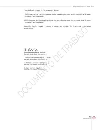 Propuesta curricular 2019 - 2020
46
Informática
Tomás Buch (2008). El Tecnoscopio, Aique.
(2011) Manual de: Uso inteligente de las tecnologías para alumnos(as) 12 a 14 años,
Junta de Castilla y León.
(2011) Manual de: Uso inteligente de las tecnologías para alumnos(as) 14 a 16 años,
Junta de Castilla y León.
Marcelo Barón (2004). Enseñar y aprender tecnología, Ediciones novedades
educativas.
Elaboró:
Blas Rendón Rene Richard
Escuela Secundaria Técnica No. 4
Janeth Adriana Arreguín Cuevas
Escuela Secundaria Técnica No. 13
América Sánchez Rodríguez
Escuela Secundaria Técnica No. 81
Edgar Santos Aguillon
Escuela Secundaria Técnica No. 8
 