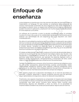Propuesta curricular 2019 - 2020
5
Informática
Enfoque de
enseñanza
La tecnología es un puente que une a las ciencias naturales, las ciencias sociales, la
matemática y el lenguaje. En este sentido, su enseñanza debe incorporar de
manera intencionada contenidos de otras asignaturas. Esta visión integral de la
tecnología la colocan como un espacio de confluencia en el que los estudiantes
pueden encontrar la aplicación y explicación de muchos de los temas estudiados
en otros espacios curriculares.
Un enfoque así, le permite a quien la estudia comprender mejor el complejo
mundo en el que vive, pues en su cotidianidad no encuentra fenómenos que se
explican con aprendizajes de una asignatura, sino que requieren una visión
multidisciplinaria.
Por ello en la actualidad la enseñanza de la tecnología en la educación secundaria
técnica no trata tan solo del aprendizaje de la técnica (en cualquiera de los énfasis)
lo cual tuvo sentido en el siglo pasado cuando se buscaba formar al estudiante para
el ámbito laboral. Tampoco se pretende basar la enseñanza en proyectos
productivos que fueron el enfoque que perduró por años, hoy ya no se pretende
acentuar la producción de bienes y servicios.
El trabajo se debe planear, desarrollar y evaluar en función de dos grandes ideas, la
primera es la promoción de una formación tecnológica básica que faculte a los
estudiantes a comprender el contexto en el que viven, los contenidos que le
permitan saber cómo funcionan, por ejemplo, los sistemas digitales como la
telefonía celular, la generación, almacenamiento y transmisión de texto, audio,
video e imágenes digitalizadas que utilizamos tan frecuentemente.
También es deseable que conozcan cómo funcionan sistemas tecnológicos como
los call center, aeropuertos, estacionamientos, puertas automatizadas, robots
colaborativos, inteligencia artificial, casas, edificios y fábricas inteligentes como
ejemplos en la vida diaria. Este enfoque sistémico les permitirá comprender la
importancia de las interrelaciones de distintos campos tecnológicos.
Otro aspecto propio de la educación tecnológica en el nivel de secundaria es
aprender a diseñar, desarrollar y evaluar proyectos técnicos que les permitan
seguir aplicándolos a lo largo de su vida en la resolución de problemas.
Finalmente, otro aspecto importante es comprender el impacto de la tecnología
en la sociedad, la salud y el ambiente. Nuevamente el enfoque sistémico permite
comprender que toda acción humana tiene efectos sobre muchas otras
dimensiones, algunos son deseables y otros no tanto, en la actualidad es
imprescindible considerar las consecuencias de aplicar alguna solución técnica.
 