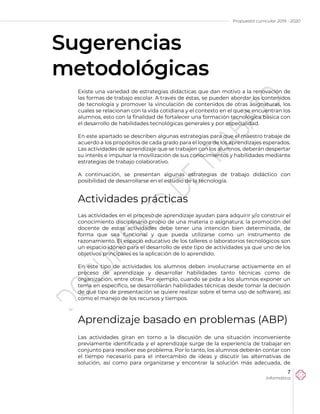 Propuesta curricular 2019 - 2020
7
Informática
Sugerencias
metodológicas
Existe una variedad de estrategias didácticas que dan motivo a la renovación de
las formas de trabajo escolar. A través de éstas, se pueden abordar los contenidos
de tecnología y promover la vinculación de contenidos de otras asignaturas, los
cuales se relacionan con la vida cotidiana y el contexto en el que se encuentran los
alumnos, esto con la finalidad de fortalecer una formación tecnológica básica con
el desarrollo de habilidades tecnológicas generales y por especialidad.
En este apartado se describen algunas estrategias para que el maestro trabaje de
acuerdo a los propósitos de cada grado para el logro de los aprendizajes esperados.
Las actividades de aprendizaje que se trabajen con los alumnos, deberán despertar
su interés e impulsar la movilización de sus conocimientos y habilidades mediante
estrategias de trabajo colaborativo.
A continuación, se presentan algunas estrategias de trabajo didáctico con
posibilidad de desarrollarse en el estudio de la tecnología.
Actividades prácticas
Las actividades en el proceso de aprendizaje ayudan para adquirir y/o construir el
conocimiento disciplinario propio de una materia o asignatura; la promoción del
docente de estas actividades debe tener una intención bien determinada, de
forma que sea funcional y que pueda utilizarse como un instrumento de
razonamiento. El espacio educativo de los talleres o laboratorios tecnológicos son
un espacio idóneo para el desarrollo de este tipo de actividades ya que uno de los
objetivos principales es la aplicación de lo aprendido.
En este tipo de actividades los alumnos deben involucrarse activamente en el
proceso de aprendizaje y desarrollar habilidades tanto técnicas como de
organización, entre otras. Por ejemplo, cuando se pida a los alumnos exponer un
tema en específico, se desarrollarán habilidades técnicas desde tomar la decisión
de qué tipo de presentación se quiere realizar sobre el tema uso de software), así
como el manejo de los recursos y tiempos.
Aprendizaje basado en problemas (ABP)
Las actividades giran en torno a la discusión de una situación inconveniente
previamente identificada y el aprendizaje surge de la experiencia de trabajar en
conjunto para resolver ese problema. Por lo tanto, los alumnos deberán contar con
el tiempo necesario para el intercambio de ideas y discutir las alternativas de
solución, así como para organizarse y encontrar la solución más adecuada, de
 