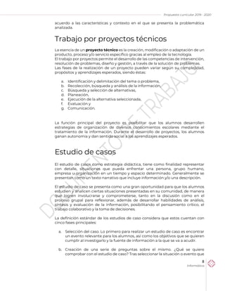 Propuesta curricular 2019 - 2020
8
Informática
acuerdo a las características y contexto en el que se presenta la problemática
analizada.
Trabajo por proyectos técnicos
La esencia de un proyecto técnico es la creación, modificación o adaptación de un
producto, proceso y/o servicio específico gracias al empleo de la tecnología.
El trabajo por proyectos permite el desarrollo de las competencias de intervención,
resolución de problemas, diseño y gestión, a través de la solución de problemas.
Las fases de la realización de un proyecto pueden variar según su complejidad,
propósitos y aprendizajes esperados, siendo éstas:
a. Identificación y delimitación del tema o problema,
b. Recolección, búsqueda y análisis de la información,
c. Búsqueda y selección de alternativas,
d. Planeación,
e. Ejecución de la alternativa seleccionada,
f. Evaluación y
g. Comunicación.
La función principal del proyecto es posibilitar que los alumnos desarrollen
estrategias de organización de diversos conocimientos escolares mediante el
tratamiento de la información. Durante el desarrollo de proyectos, los alumnos
ganan autonomía y dan sentido social a los aprendizajes esperados.
Estudio de casos
El estudio de casos como estrategia didáctica, tiene como finalidad representar
con detalle, situaciones que pueda enfrentar una persona, grupo humano,
empresa u organización en un tiempo y espacio determinado. Generalmente se
presentan como un texto narrativo que incluye información y/o una descripción.
El estudio de caso se presenta como una gran oportunidad para que los alumnos
estudien y analicen ciertas situaciones presentadas en su comunidad, de manera
que logren involucrarse y comprometerse, tanto en la discusión como en el
proceso grupal para reflexionar, además de desarrollar habilidades de análisis,
síntesis y evaluación de la información, posibilitando el pensamiento crítico, el
trabajo colaborativo y la toma de decisiones.
La definición estándar de los estudios de caso considera que estos cuentan con
cinco fases principales:
a. Selección del caso. Lo primero para realizar un estudio de caso es encontrar
un evento relevante para los alumnos, así como los objetivos que se quieren
cumplir al investigarlo y la fuente de información a la que se va a acudir.
b. Creación de una serie de preguntas sobre el mismo. ¿Qué se quiere
comprobar con el estudio de caso? Tras seleccionar la situación o evento que
 