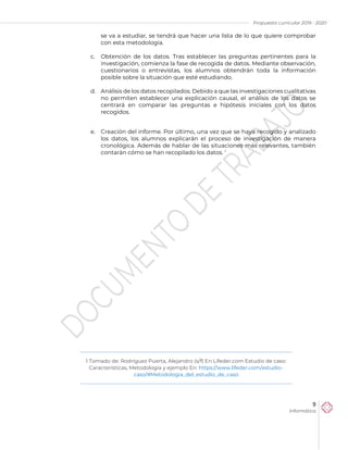 Propuesta curricular 2019 - 2020
9
Informática
se va a estudiar, se tendrá que hacer una lista de lo que quiere comprobar
con esta metodología.
c. Obtención de los datos. Tras establecer las preguntas pertinentes para la
investigación, comienza la fase de recogida de datos. Mediante observación,
cuestionarios o entrevistas, los alumnos obtendrán toda la información
posible sobre la situación que esté estudiando.
d. Análisis de los datos recopilados. Debido a que las investigaciones cualitativas
no permiten establecer una explicación causal, el análisis de los datos se
centrará en comparar las preguntas e hipótesis iniciales con los datos
recogidos.
e. Creación del informe. Por último, una vez que se haya recogido y analizado
los datos, los alumnos explicarán el proceso de investigación de manera
cronológica. Además de hablar de las situaciones más relevantes, también
contarán cómo se han recopilado los datos. 1
1 Tomado de: Rodríguez Puerta, Alejandro (s/f) En Lifeder.com Estudio de caso:
Características, Metodología y ejemplo En: https://www.lifeder.com/estudio-
caso/#Metodologia_del_estudio_de_caso
 