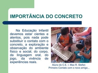 IMPORTÂNCIA DO CONCRETO
Na Educação Infantil
devemos estar cientes e
atentos, pois nada pode
substituir o contato com o
concreto, a exploração e
observação do ambiente
físico e social, do corpo,
da linguagem oral, do
jogo, da vivência de
experiências reais.
Aluno do C.E. I. Max R. Stefen
Primeiro Contato com o novo amigo...
 