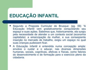 EDUCAÇÃO INFANTIL
 Segundo a Proposta Curricular de Brusque: (pg. 09) “A
Educação Infantil vem gradativamente conquistando seu
espaço e suas ações. Sabemos que, historicamente, ela surgiu
pela necessidade de atender a um contexto social (economia
capitalista): a emancipação da mulher, e sua conseqüente
inserção no mercado de trabalho, exigiu um espaço no qual
suas crianças pudessem ficar.
 A Educação Infantil é entendida numa concepção ampla:
envolve o cuidar e o educar, nas diversas dimensões
humanas, sociais, cognitivas, afetivas e físicas, como fatores
do desenvolvimento e de formação para o exercício pleno da
cidadania.
 