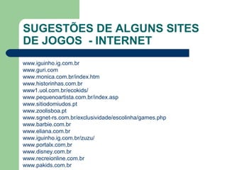SUGESTÕES DE ALGUNS SITES
DE JOGOS - INTERNET
www.iguinho.ig.com.br
www.guri.com
www.monica.com.br/index.htm
www.historinhas.com.br
www1.uol.com.br/ecokids/
www.pequenoartista.com.br/index.asp
www.sitiodomiudos.pt
www.zoolisboa.pt
www.sgnet-rs.com.br/exclusividade/escolinha/games.php
www.barbie.com.br
www.eliana.com.br
www.iguinho.ig.com.br/zuzu/
www.portalx.com.br
www.disney.com.br
www.recreionline.com.br
www.pakids.com.br
 