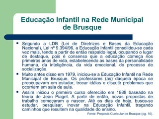 Educação Infantil na Rede Municipal
de Brusque
 Segundo a LDB (Lei de Diretrizes e Bases da Educação
Nacional), Lei nº 9.394/96, a Educação Infantil consolidou-se cada
vez mais, tendo a partir de então respaldo legal, ocupando o lugar
de destaque, pois é consenso que a educação começa nos
primeiros anos de vida, estabelecendo as bases da personalidade
humana, da inteligência, da vida emocional, do processo de
socialização.
 Muito antes disso em 1979, iniciou-se a Educação Infantil na Rede
Municipal de Brusque. Os professores (as) daquela época se
preocupavam em estudar, trocar idéias e discutir problemas que
ocorriam em sala de aula.
 Assim iniciou o primeiro curso oferecido em 1988 baseado na
teoria de Jean Piaget. A partir de então, novas propostas de
trabalho começaram a nascer. Até os dias de hoje, busca-se
estudar, pesquisar, inovar na Educação Infantil, traçando
caminhos que resultem na qualidade do ensino.
Fonte: Proposta Curricular de Brusque (pg. 16).
 
